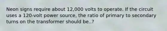 Neon signs require about 12,000 volts to operate. If the circuit uses a 120-volt power source, the ratio of primary to secondary turns on the transformer should be..?