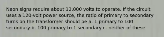 Neon signs require about 12,000 volts to operate. If the circuit uses a 120-volt power source, the ratio of primary to secondary turns on the transformer should be a. 1 primary to 100 secondary b. 100 primary to 1 secondary c. neither of these