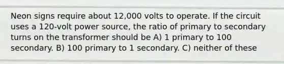 Neon signs require about 12,000 volts to operate. If the circuit uses a 120-volt power source, the ratio of primary to secondary turns on the transformer should be A) 1 primary to 100 secondary. B) 100 primary to 1 secondary. C) neither of these