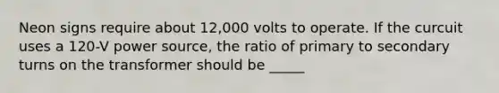 Neon signs require about 12,000 volts to operate. If the curcuit uses a 120-V power source, the ratio of primary to secondary turns on the transformer should be _____