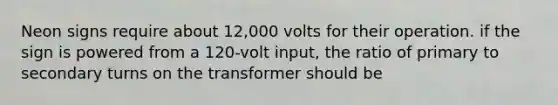 Neon signs require about 12,000 volts for their operation. if the sign is powered from a 120-volt input, the ratio of primary to secondary turns on the transformer should be