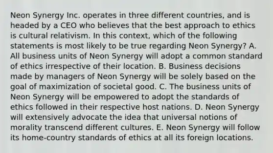 Neon Synergy Inc. operates in three different countries, and is headed by a CEO who believes that the best approach to ethics is cultural relativism. In this context, which of the following statements is most likely to be true regarding Neon Synergy? A. All business units of Neon Synergy will adopt a common standard of ethics irrespective of their location. B. Business decisions made by managers of Neon Synergy will be solely based on the goal of maximization of societal good. C. The business units of Neon Synergy will be empowered to adopt the standards of ethics followed in their respective host nations. D. Neon Synergy will extensively advocate the idea that universal notions of morality transcend different cultures. E. Neon Synergy will follow its home-country standards of ethics at all its foreign locations.