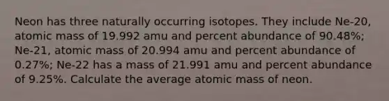 Neon has three naturally occurring isotopes. They include Ne-20, atomic mass of 19.992 amu and percent abundance of 90.48%; Ne-21, atomic mass of 20.994 amu and percent abundance of 0.27%; Ne-22 has a mass of 21.991 amu and percent abundance of 9.25%. Calculate the average atomic mass of neon.