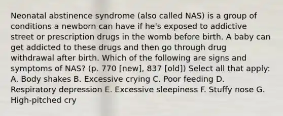 Neonatal abstinence syndrome (also called NAS) is a group of conditions a newborn can have if he's exposed to addictive street or prescription drugs in the womb before birth. A baby can get addicted to these drugs and then go through drug withdrawal after birth. Which of the following are signs and symptoms of NAS? (p. 770 [new], 837 [old]) Select all that apply: A. Body shakes B. Excessive crying C. Poor feeding D. Respiratory depression E. Excessive sleepiness F. Stuffy nose G. High-pitched cry