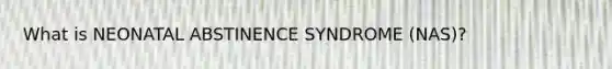 What is NEONATAL ABSTINENCE SYNDROME (NAS)?