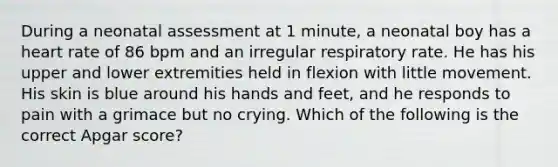 During a neonatal assessment at 1 minute, a neonatal boy has a heart rate of 86 bpm and an irregular respiratory rate. He has his upper and lower extremities held in flexion with little movement. His skin is blue around his hands and feet, and he responds to pain with a grimace but no crying. Which of the following is the correct Apgar score?