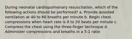 During neonatal cardiopulmonary resuscitation, which of the following actions should be performed? a. Provide assisted ventilation at 40 to 60 breaths per minute b. Begin chest compressions when heart rate is 0 to 20 beats per minute c. Compress the chest using the three-finger technique d. Administer compressions and breaths in a 5:1 ratio