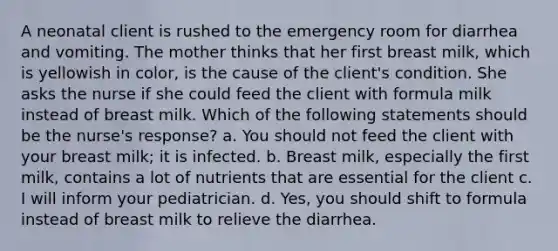 A neonatal client is rushed to the emergency room for diarrhea and vomiting. The mother thinks that her first breast milk, which is yellowish in color, is the cause of the client's condition. She asks the nurse if she could feed the client with formula milk instead of breast milk. Which of the following statements should be the nurse's response? a. You should not feed the client with your breast milk; it is infected. b. Breast milk, especially the first milk, contains a lot of nutrients that are essential for the client c. I will inform your pediatrician. d. Yes, you should shift to formula instead of breast milk to relieve the diarrhea.