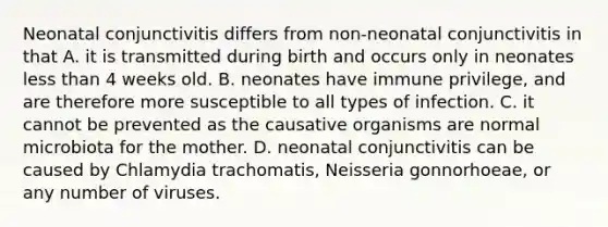 Neonatal conjunctivitis differs from non-neonatal conjunctivitis in that A. it is transmitted during birth and occurs only in neonates less than 4 weeks old. B. neonates have immune privilege, and are therefore more susceptible to all types of infection. C. it cannot be prevented as the causative organisms are normal microbiota for the mother. D. neonatal conjunctivitis can be caused by Chlamydia trachomatis, Neisseria gonnorhoeae, or any number of viruses.