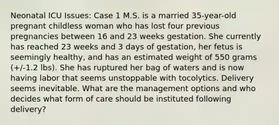 Neonatal ICU Issues: Case 1 M.S. is a married 35-year-old pregnant childless woman who has lost four previous pregnancies between 16 and 23 weeks gestation. She currently has reached 23 weeks and 3 days of gestation, her fetus is seemingly healthy, and has an estimated weight of 550 grams (+/-1.2 lbs). She has ruptured her bag of waters and is now having labor that seems unstoppable with tocolytics. Delivery seems inevitable. What are the management options and who decides what form of care should be instituted following delivery?