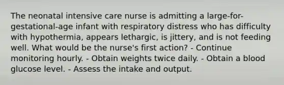 The neonatal intensive care nurse is admitting a large-for-gestational-age infant with respiratory distress who has difficulty with hypothermia, appears lethargic, is jittery, and is not feeding well. What would be the nurse's first action? - Continue monitoring hourly. - Obtain weights twice daily. - Obtain a blood glucose level. - Assess the intake and output.