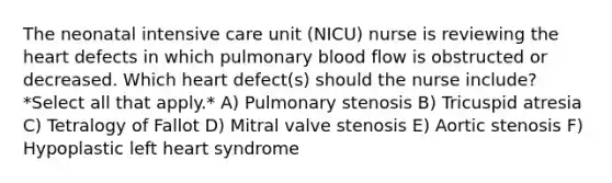 The neonatal intensive care unit (NICU) nurse is reviewing the heart defects in which pulmonary blood flow is obstructed or decreased. Which heart defect(s) should the nurse include? *Select all that apply.* A) Pulmonary stenosis B) Tricuspid atresia C) Tetralogy of Fallot D) Mitral valve stenosis E) Aortic stenosis F) Hypoplastic left heart syndrome