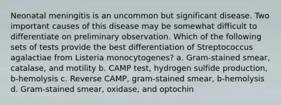 Neonatal meningitis is an uncommon but significant disease. Two important causes of this disease may be somewhat difficult to differentiate on preliminary observation. Which of the following sets of tests provide the best differentiation of Streptococcus agalactiae from Listeria monocytogenes? a. Gram-stained smear, catalase, and motility b. CAMP test, hydrogen sulfide production, b-hemolysis c. Reverse CAMP, gram-stained smear, b-hemolysis d. Gram-stained smear, oxidase, and optochin