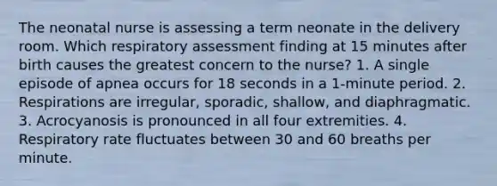 The neonatal nurse is assessing a term neonate in the delivery room. Which respiratory assessment finding at 15 minutes after birth causes the greatest concern to the nurse? 1. A single episode of apnea occurs for 18 seconds in a 1-minute period. 2. Respirations are irregular, sporadic, shallow, and diaphragmatic. 3. Acrocyanosis is pronounced in all four extremities. 4. Respiratory rate fluctuates between 30 and 60 breaths per minute.