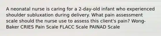 A neonatal nurse is caring for a 2-day-old infant who experienced shoulder subluxation during delivery. What pain assessment scale should the nurse use to assess this client's pain? Wong-Baker CRIES Pain Scale FLACC Scale PAINAD Scale