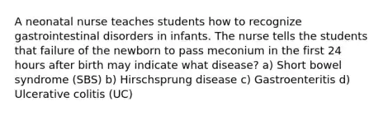 A neonatal nurse teaches students how to recognize gastrointestinal disorders in infants. The nurse tells the students that failure of the newborn to pass meconium in the first 24 hours after birth may indicate what disease? a) Short bowel syndrome (SBS) b) Hirschsprung disease c) Gastroenteritis d) Ulcerative colitis (UC)