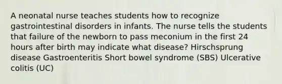 A neonatal nurse teaches students how to recognize gastrointestinal disorders in infants. The nurse tells the students that failure of the newborn to pass meconium in the first 24 hours after birth may indicate what disease? Hirschsprung disease Gastroenteritis Short bowel syndrome (SBS) Ulcerative colitis (UC)