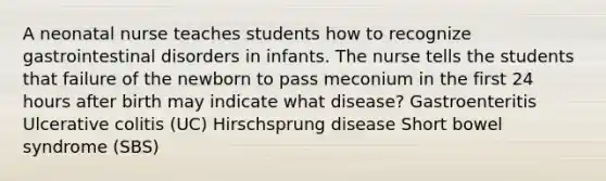 A neonatal nurse teaches students how to recognize gastrointestinal disorders in infants. The nurse tells the students that failure of the newborn to pass meconium in the first 24 hours after birth may indicate what disease? Gastroenteritis Ulcerative colitis (UC) Hirschsprung disease Short bowel syndrome (SBS)