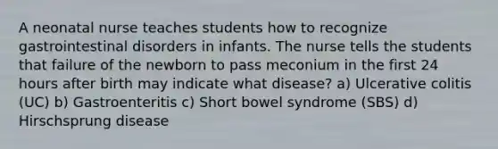 A neonatal nurse teaches students how to recognize gastrointestinal disorders in infants. The nurse tells the students that failure of the newborn to pass meconium in the first 24 hours after birth may indicate what disease? a) Ulcerative colitis (UC) b) Gastroenteritis c) Short bowel syndrome (SBS) d) Hirschsprung disease