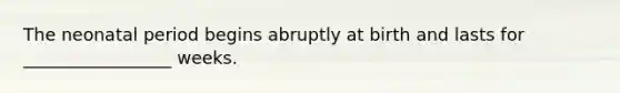 The neonatal period begins abruptly at birth and lasts for _________________ weeks.