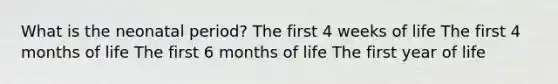 What is the neonatal period? The first 4 weeks of life The first 4 months of life The first 6 months of life The first year of life