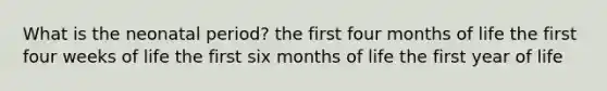 What is the neonatal period? the first four months of life the first four weeks of life the first six months of life the first year of life