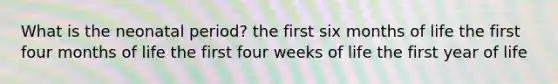 What is the neonatal period? the first six months of life the first four months of life the first four weeks of life the first year of life