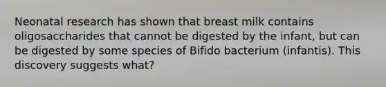 Neonatal research has shown that breast milk contains oligosaccharides that cannot be digested by the infant, but can be digested by some species of Bifido bacterium (infantis). This discovery suggests what?