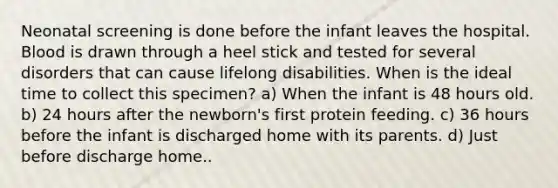 Neonatal screening is done before the infant leaves the hospital. Blood is drawn through a heel stick and tested for several disorders that can cause lifelong disabilities. When is the ideal time to collect this specimen? a) When the infant is 48 hours old. b) 24 hours after the newborn's first protein feeding. c) 36 hours before the infant is discharged home with its parents. d) Just before discharge home..