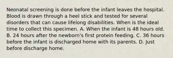 Neonatal screening is done before the infant leaves the hospital. Blood is drawn through a heel stick and tested for several disorders that can cause lifelong disabilities. When is the ideal time to collect this specimen. A. When the infant is 48 hours old. B. 24 hours after the newborn's first protein feeding. C. 36 hours before the infant is discharged home with its parents. D. Just before discharge home.