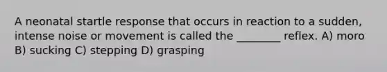 A neonatal startle response that occurs in reaction to a sudden, intense noise or movement is called the ________ reflex. A) moro B) sucking C) stepping D) grasping