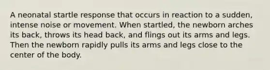 A neonatal startle response that occurs in reaction to a sudden, intense noise or movement. When startled, the newborn arches its back, throws its head back, and flings out its arms and legs. Then the newborn rapidly pulls its arms and legs close to the center of the body.