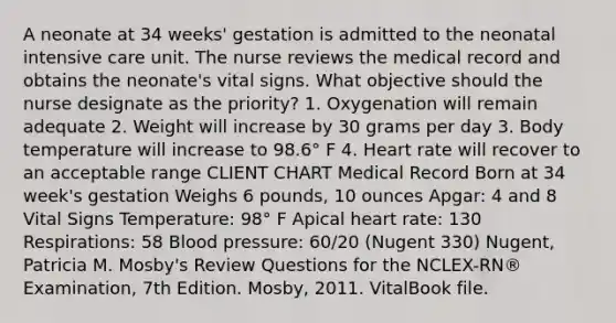 A neonate at 34 weeks' gestation is admitted to the neonatal intensive care unit. The nurse reviews the medical record and obtains the neonate's vital signs. What objective should the nurse designate as the priority? 1. Oxygenation will remain adequate 2. Weight will increase by 30 grams per day 3. Body temperature will increase to 98.6° F 4. Heart rate will recover to an acceptable range CLIENT CHART Medical Record Born at 34 week's gestation Weighs 6 pounds, 10 ounces Apgar: 4 and 8 Vital Signs Temperature: 98° F Apical heart rate: 130 Respirations: 58 Blood pressure: 60/20 (Nugent 330) Nugent, Patricia M. Mosby's Review Questions for the NCLEX-RN® Examination, 7th Edition. Mosby, 2011. VitalBook file.