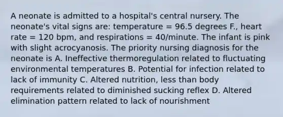 A neonate is admitted to a hospital's central nursery. The neonate's vital signs are: temperature = 96.5 degrees F., heart rate = 120 bpm, and respirations = 40/minute. The infant is pink with slight acrocyanosis. The priority nursing diagnosis for the neonate is A. Ineffective thermoregulation related to fluctuating environmental temperatures B. Potential for infection related to lack of immunity C. Altered nutrition, less than body requirements related to diminished sucking reflex D. Altered elimination pattern related to lack of nourishment