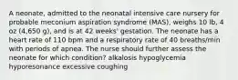 A neonate, admitted to the neonatal intensive care nursery for probable meconium aspiration syndrome (MAS), weighs 10 lb, 4 oz (4,650 g), and is at 42 weeks' gestation. The neonate has a heart rate of 110 bpm and a respiratory rate of 40 breaths/min with periods of apnea. The nurse should further assess the neonate for which condition? alkalosis hypoglycemia hyporesonance excessive coughing