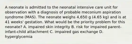 A neonate is admitted to the neonatal intensive care unit for observation with a diagnosis of probable meconium aspiration syndrome (MAS). The neonate weighs 4,650 g (4.65 kg) and is at 41 weeks' gestation. What would be the priority problem for this neonate? A. impaired skin integrity B. risk for impaired parent-infant-child attachment C. impaired gas exchange D. hyperglycemia