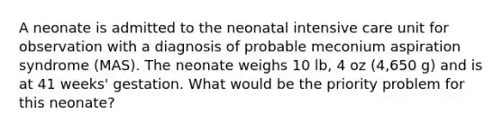 A neonate is admitted to the neonatal intensive care unit for observation with a diagnosis of probable meconium aspiration syndrome (MAS). The neonate weighs 10 lb, 4 oz (4,650 g) and is at 41 weeks' gestation. What would be the priority problem for this neonate?