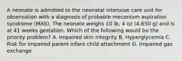 A neonate is admitted to the neonatal intensive care unit for observation with a diagnosis of probable meconium aspiration syndrome (MAS). The neonate weighs 10 lb, 4 oz (4,650 g) and is at 41 weeks gestation. Which of the following would be the priority problem? A. Impaired skin integrity B. Hyperglycemia C. Risk for impaired parent infant child attachment D. Impaired gas exchange