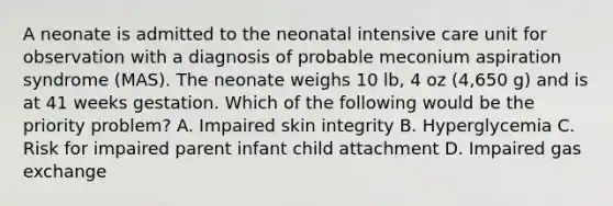 A neonate is admitted to the neonatal intensive care unit for observation with a diagnosis of probable meconium aspiration syndrome (MAS). The neonate weighs 10 lb, 4 oz (4,650 g) and is at 41 weeks gestation. Which of the following would be the priority problem? A. Impaired skin integrity B. Hyperglycemia C. Risk for impaired parent infant child attachment D. Impaired gas exchange