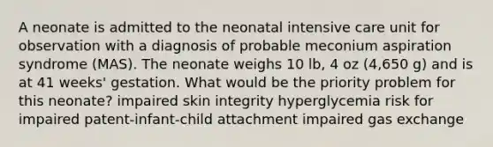 A neonate is admitted to the neonatal intensive care unit for observation with a diagnosis of probable meconium aspiration syndrome (MAS). The neonate weighs 10 lb, 4 oz (4,650 g) and is at 41 weeks' gestation. What would be the priority problem for this neonate? impaired skin integrity hyperglycemia risk for impaired patent-infant-child attachment impaired gas exchange