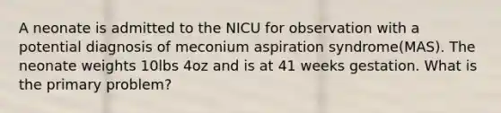 A neonate is admitted to the NICU for observation with a potential diagnosis of meconium aspiration syndrome(MAS). The neonate weights 10lbs 4oz and is at 41 weeks gestation. What is the primary problem?