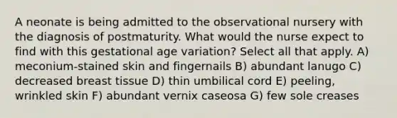 A neonate is being admitted to the observational nursery with the diagnosis of postmaturity. What would the nurse expect to find with this gestational age variation? Select all that apply. A) meconium-stained skin and fingernails B) abundant lanugo C) decreased breast tissue D) thin umbilical cord E) peeling, wrinkled skin F) abundant vernix caseosa G) few sole creases