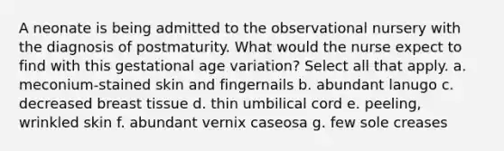 A neonate is being admitted to the observational nursery with the diagnosis of postmaturity. What would the nurse expect to find with this gestational age variation? Select all that apply. a. meconium-stained skin and fingernails b. abundant lanugo c. decreased breast tissue d. thin umbilical cord e. peeling, wrinkled skin f. abundant vernix caseosa g. few sole creases