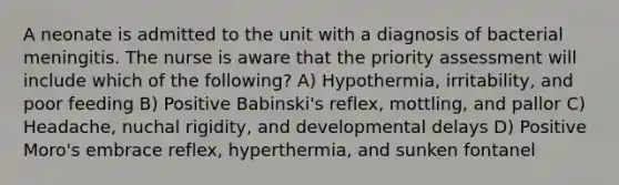 A neonate is admitted to the unit with a diagnosis of bacterial meningitis. The nurse is aware that the priority assessment will include which of the following? A) Hypothermia, irritability, and poor feeding B) Positive Babinski's reflex, mottling, and pallor C) Headache, nuchal rigidity, and developmental delays D) Positive Moro's embrace reflex, hyperthermia, and sunken fontanel