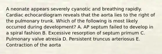 A neonate appears severely cyanotic and breathing rapidly. Cardiac echocardiogram reveals that the aorta lies to the right of the pulmonary trunk. Which of the following is most likely occurred during development? A. AP septum failed to develop in a spiral fashion B. Excessive resorption of septum primum C. Pulmonary valve atresia D. Persistent truncus arteriosus E. Contraction of the aorta