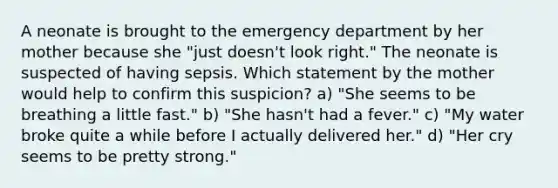 A neonate is brought to the emergency department by her mother because she "just doesn't look right." The neonate is suspected of having sepsis. Which statement by the mother would help to confirm this suspicion? a) "She seems to be breathing a little fast." b) "She hasn't had a fever." c) "My water broke quite a while before I actually delivered her." d) "Her cry seems to be pretty strong."