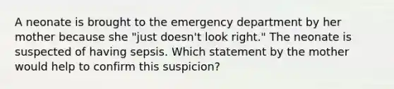 A neonate is brought to the emergency department by her mother because she "just doesn't look right." The neonate is suspected of having sepsis. Which statement by the mother would help to confirm this suspicion?