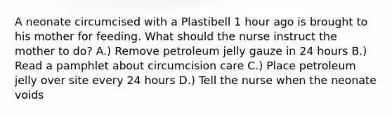 A neonate circumcised with a Plastibell 1 hour ago is brought to his mother for feeding. What should the nurse instruct the mother to do? A.) Remove petroleum jelly gauze in 24 hours B.) Read a pamphlet about circumcision care C.) Place petroleum jelly over site every 24 hours D.) Tell the nurse when the neonate voids