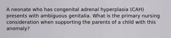 A neonate who has congenital adrenal hyperplasia (CAH) presents with ambiguous genitalia. What is the primary nursing consideration when supporting the parents of a child with this anomaly?