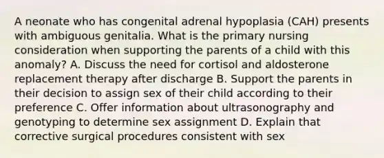 A neonate who has congenital adrenal hypoplasia (CAH) presents with ambiguous genitalia. What is the primary nursing consideration when supporting the parents of a child with this anomaly? A. Discuss the need for cortisol and aldosterone replacement therapy after discharge B. Support the parents in their decision to assign sex of their child according to their preference C. Offer information about ultrasonography and genotyping to determine sex assignment D. Explain that corrective surgical procedures consistent with sex